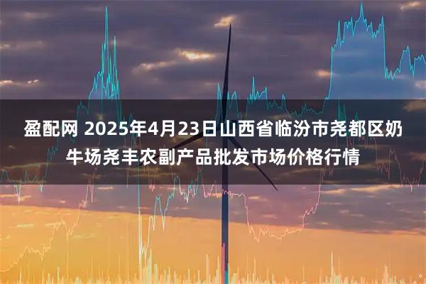 盈配网 2025年4月23日山西省临汾市尧都区奶牛场尧丰农副产品批发市场价格行情