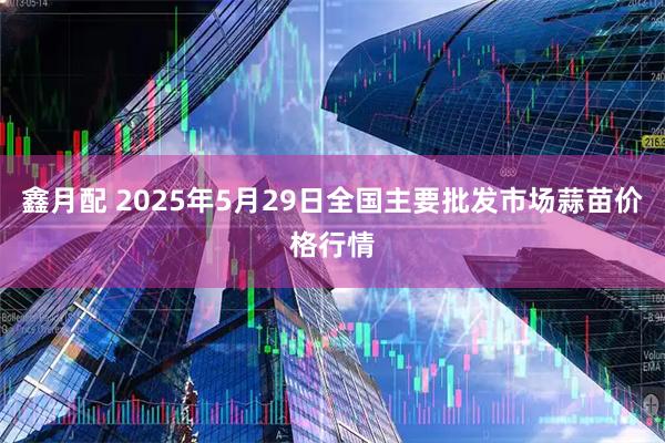 鑫月配 2025年5月29日全国主要批发市场蒜苗价格行情