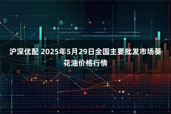 沪深优配 2025年5月29日全国主要批发市场葵花油价格行情