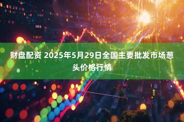 财盘配资 2025年5月29日全国主要批发市场葱头价格行情