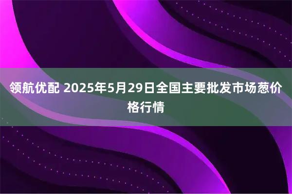 领航优配 2025年5月29日全国主要批发市场葱价格行情