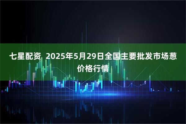 七星配资  2025年5月29日全国主要批发市场葱价格行情