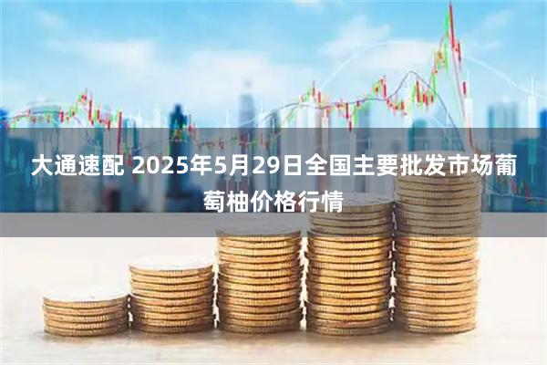 大通速配 2025年5月29日全国主要批发市场葡萄柚价格行情