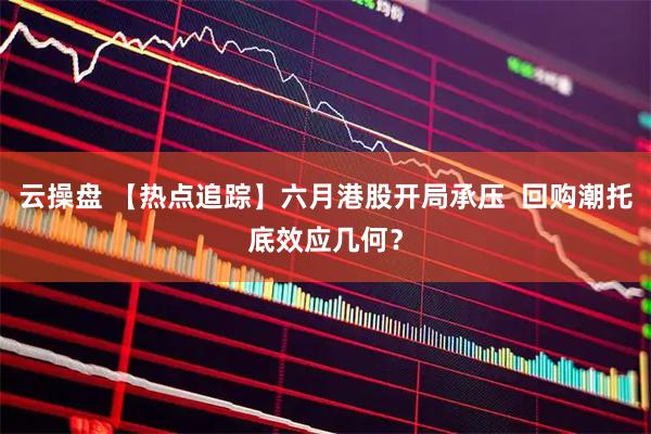 云操盘 【热点追踪】六月港股开局承压 回购潮托底效应几何?