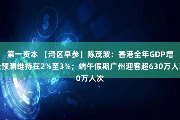第一资本 【湾区早参】陈茂波:香港全年GDP增长预测维持在2%至3%;端午假期广州迎客超630万人次