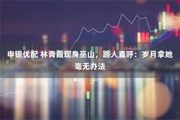 申银优配 林青霞现身巫山,路人直呼:岁月拿她毫无办法