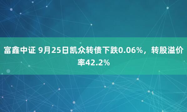 富鑫中证 9月25日凯众转债下跌0.06%，转股溢价率42.2%