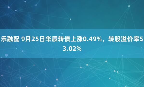 乐融配 9月25日华辰转债上涨0.49%，转股溢价率53.02%