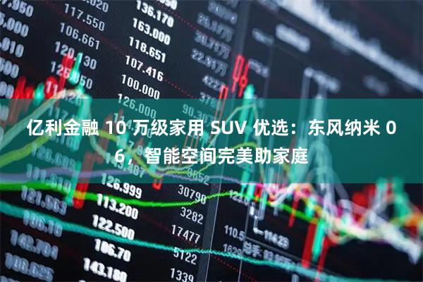 亿利金融 10 万级家用 SUV 优选:东风纳米 06,智能空间完美助家庭