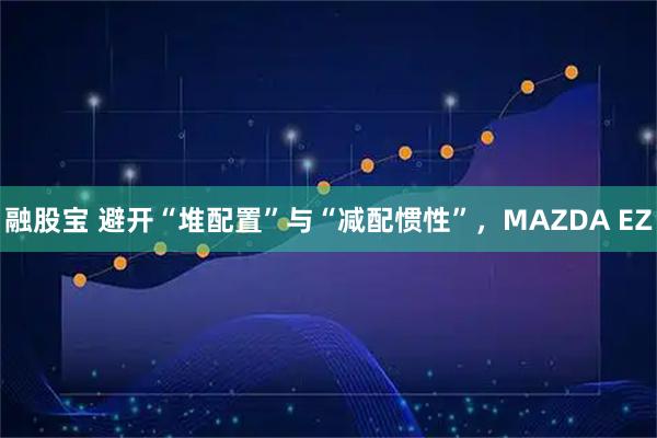 融股宝 避开“堆配置”与“减配惯性”,MAZDA EZ