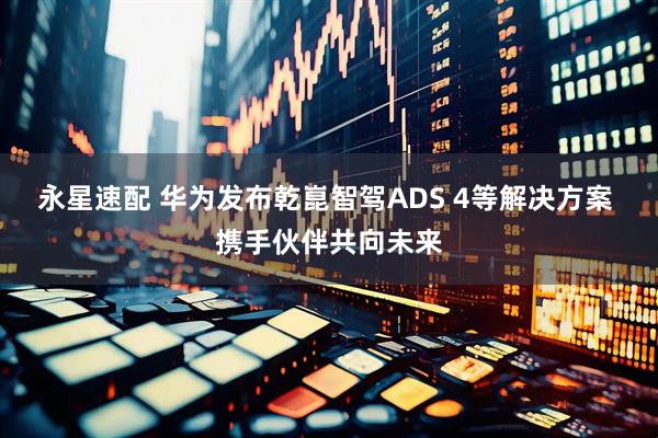 永星速配 华为发布乾崑智驾ADS 4等解决方案 携手伙伴共向未来
