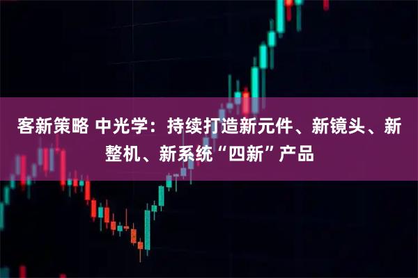 客新策略 中光学：持续打造新元件、新镜头、新整机、新系统“四新”产品