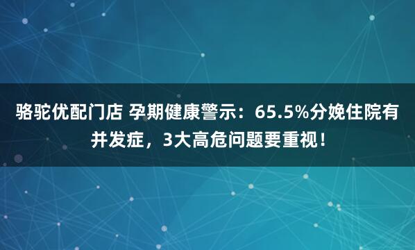 骆驼优配门店 孕期健康警示:65.5%分娩住院有并发症,3大高危问题要重视!