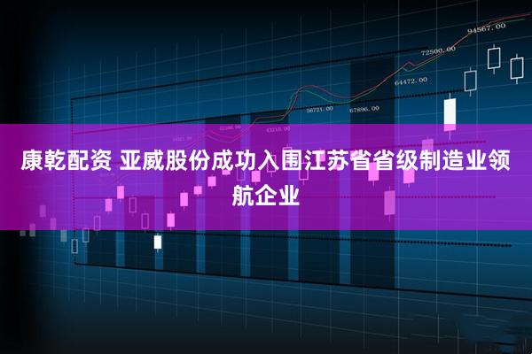 康乾配资 亚威股份成功入围江苏省省级制造业领航企业