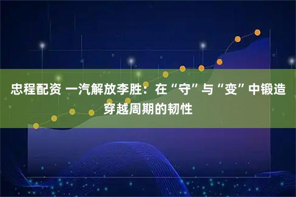 忠程配资 一汽解放李胜:在“守”与“变”中锻造穿越周期的韧性