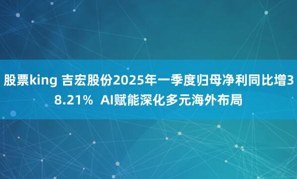 股票king 吉宏股份2025年一季度归母净利同比增38.21% AI赋能深化多元海外布局