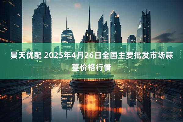 昊天优配 2025年4月26日全国主要批发市场蒜薹价格行情