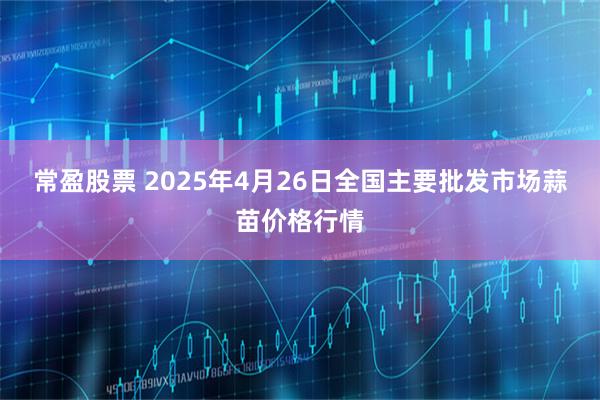 常盈股票 2025年4月26日全国主要批发市场蒜苗价格行情