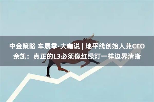中金策略 车展季·大咖说 | 地平线创始人兼CEO余凯：真正的L3必须像红绿灯一样边界清晰