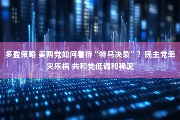 多盈策略 美两党如何看待“特马决裂”？民主党幸灾乐祸 共和党低调和稀泥