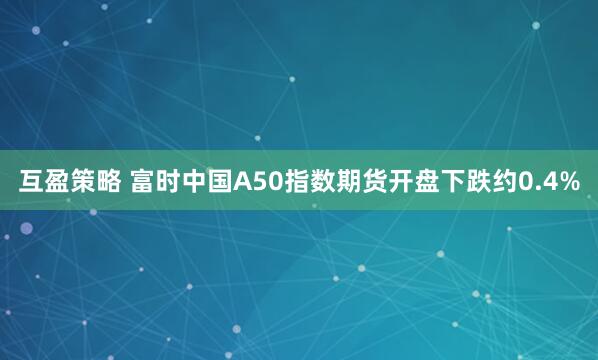 互盈策略 富时中国A50指数期货开盘下跌约0.4%