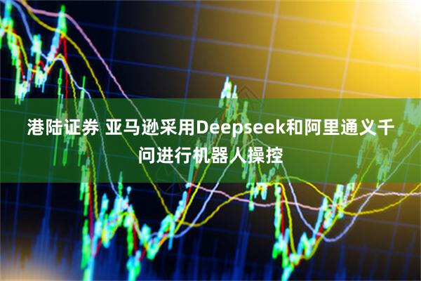 港陆证券 亚马逊采用Deepseek和阿里通义千问进行机器人操控