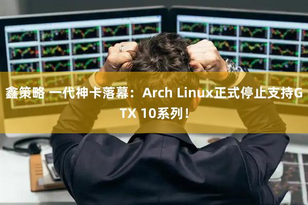 鑫策略 一代神卡落幕：Arch Linux正式停止支持GTX 10系列！