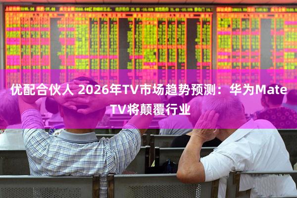 优配合伙人 2026年TV市场趋势预测：华为Mate TV将颠覆行业