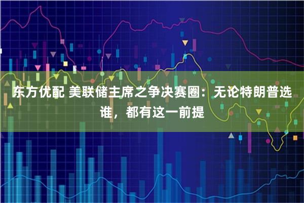 东方优配 美联储主席之争决赛圈：无论特朗普选谁，都有这一前提