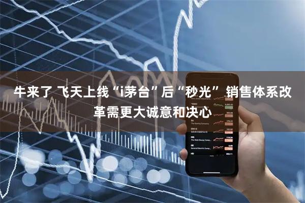 牛来了 飞天上线“i茅台”后“秒光” 销售体系改革需更大诚意和决心