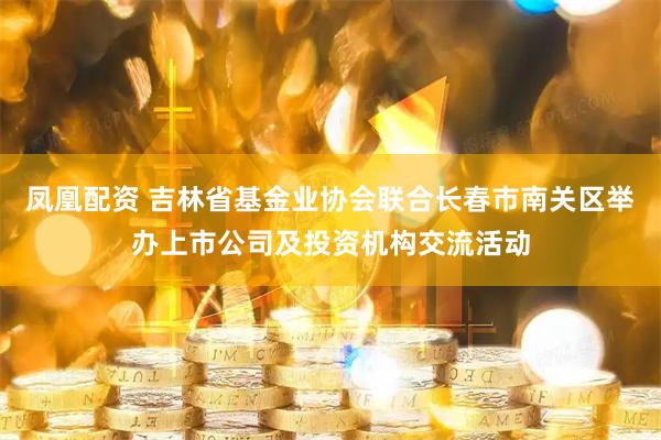 凤凰配资 吉林省基金业协会联合长春市南关区举办上市公司及投资机构交流活动