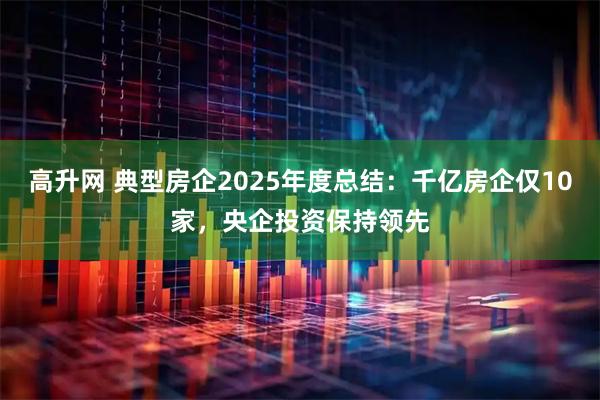 高升网 典型房企2025年度总结：千亿房企仅10家，央企投资保持领先