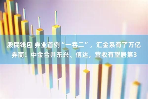 股民钱包 券业首例“一吞二”，汇金系有了万亿券商！中金合并东兴、信达，营收有望居第3