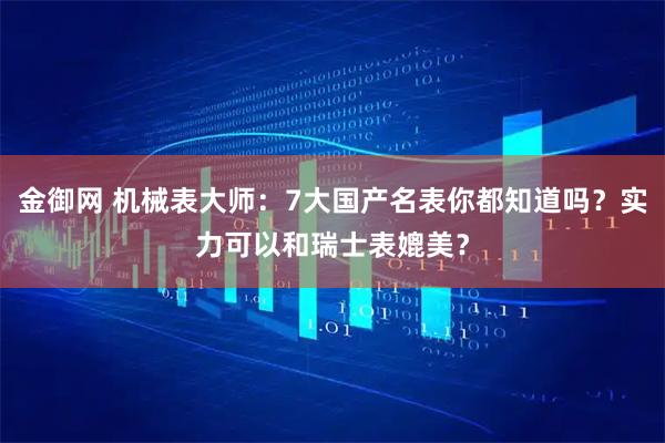 金御网 机械表大师：7大国产名表你都知道吗？实力可以和瑞士表媲美？
