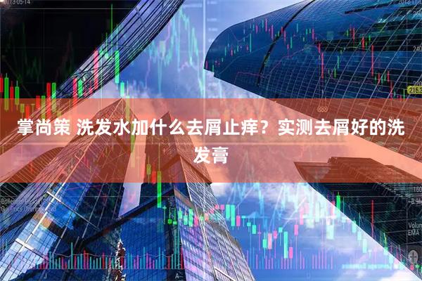 掌尚策 洗发水加什么去屑止痒？实测去屑好的洗发膏