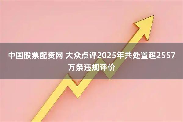 中国股票配资网 大众点评2025年共处置超2557万条违规评价