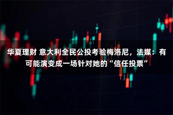 华夏理财 意大利全民公投考验梅洛尼，法媒：有可能演变成一场针对她的“信任投票”